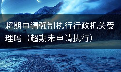 超期申请强制执行行政机关受理吗（超期未申请执行）