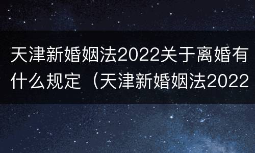 天津新婚姻法2022关于离婚有什么规定（天津新婚姻法2022关于离婚有什么规定吗）