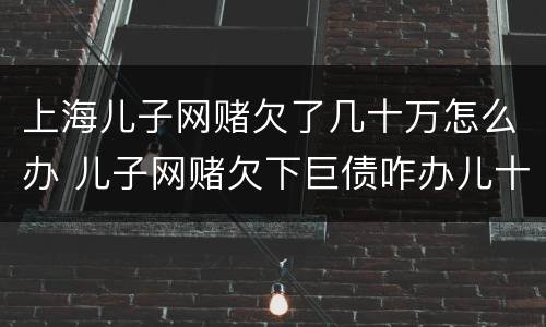 上海儿子网赌欠了几十万怎么办 儿子网赌欠下巨债咋办儿十坐牢可以不还吗