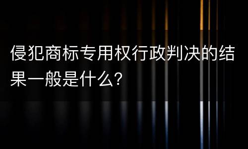 侵犯商标专用权行政判决的结果一般是什么？