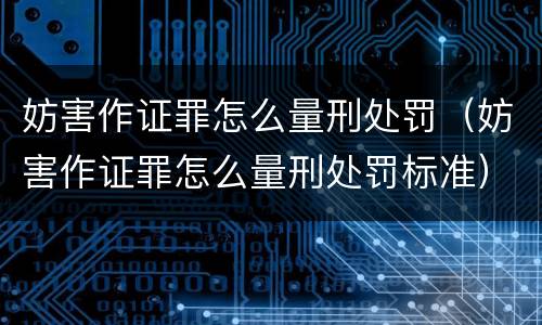 妨害作证罪怎么量刑处罚（妨害作证罪怎么量刑处罚标准）