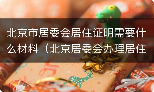 北京市居委会居住证明需要什么材料（北京居委会办理居住证明需要什么）