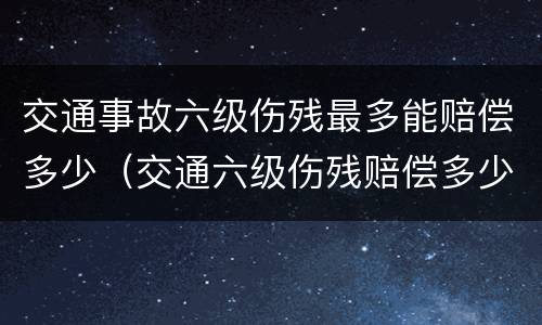 交通事故六级伤残最多能赔偿多少（交通六级伤残赔偿多少钱）