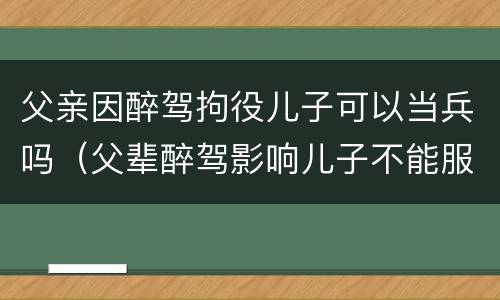 父亲因醉驾拘役儿子可以当兵吗（父辈醉驾影响儿子不能服兵役吗?）