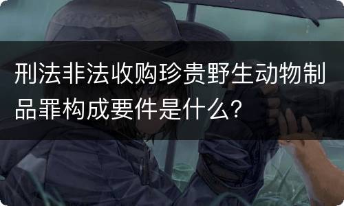 刑法非法收购珍贵野生动物制品罪构成要件是什么？