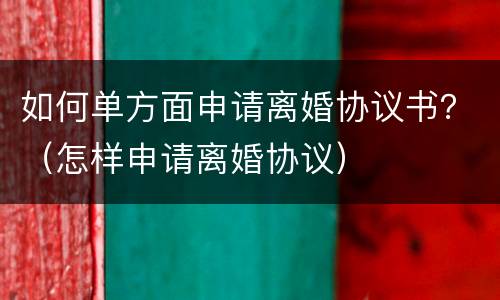 如何单方面申请离婚协议书？（怎样申请离婚协议）