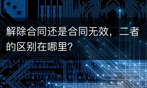 解除合同还是合同无效，二者的区别在哪里？