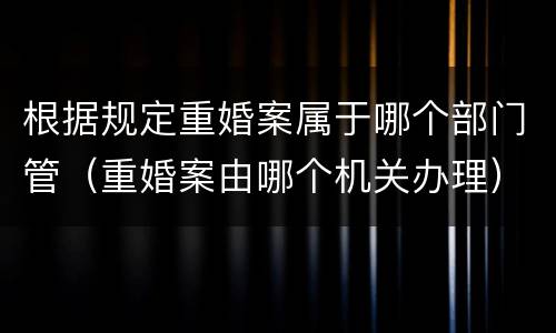 根据规定重婚案属于哪个部门管（重婚案由哪个机关办理）