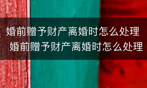 婚前赠予财产离婚时怎么处理 婚前赠予财产离婚时怎么处理呢