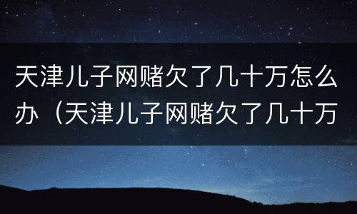 天津儿子网赌欠了几十万怎么办（天津儿子网赌欠了几十万怎么办呀）