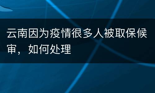 云南因为疫情很多人被取保候审，如何处理