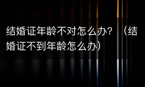 结婚证年龄不对怎么办？（结婚证不到年龄怎么办）