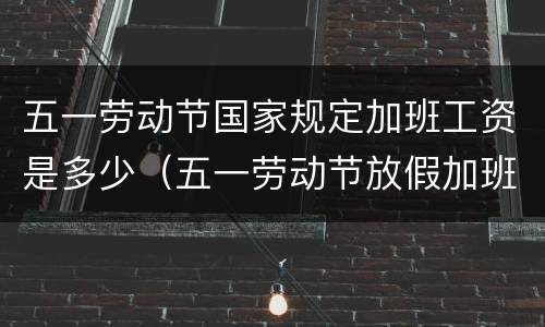 五一劳动节国家规定加班工资是多少（五一劳动节放假加班怎么算工资）
