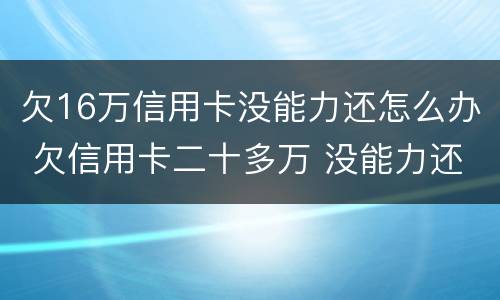 欠16万信用卡没能力还怎么办 欠信用卡二十多万 没能力还款怎么办