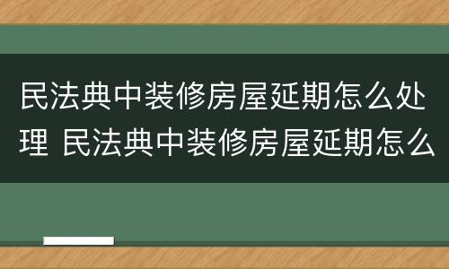 民法典中装修房屋延期怎么处理 民法典中装修房屋延期怎么处理赔偿