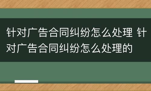 针对广告合同纠纷怎么处理 针对广告合同纠纷怎么处理的