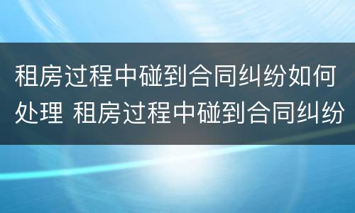 租房过程中碰到合同纠纷如何处理 租房过程中碰到合同纠纷如何处理呢