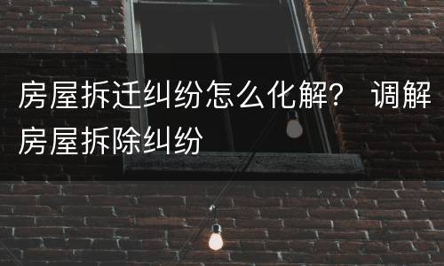 房屋拆迁纠纷怎么化解？ 调解房屋拆除纠纷
