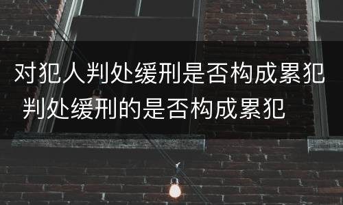 对犯人判处缓刑是否构成累犯 判处缓刑的是否构成累犯