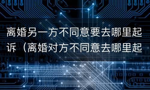 离婚另一方不同意要去哪里起诉（离婚对方不同意去哪里起诉）