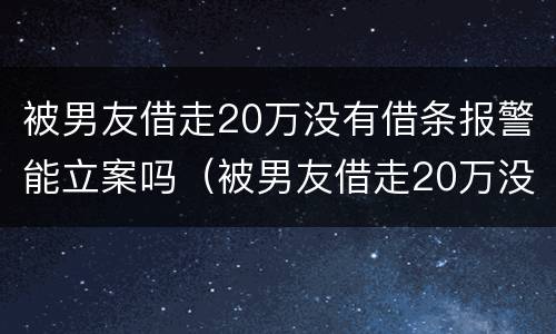 被男友借走20万没有借条报警能立案吗（被男友借走20万没有借条报警能立案吗怎么办）