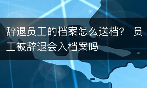辞退员工的档案怎么送档？ 员工被辞退会入档案吗