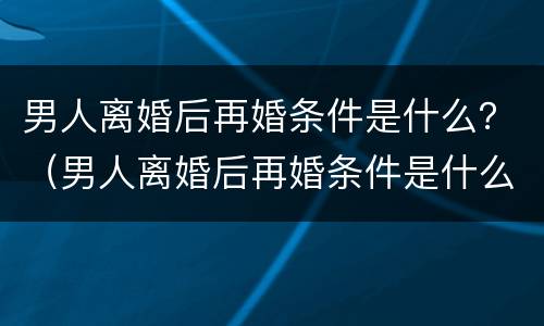 男人离婚后再婚条件是什么？（男人离婚后再婚条件是什么呢）
