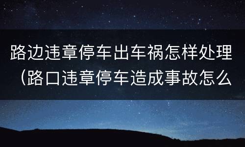 路边违章停车出车祸怎样处理（路口违章停车造成事故怎么办）