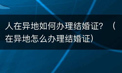人在异地如何办理结婚证？（在异地怎么办理结婚证）