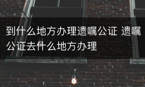 到什么地方办理遗嘱公证 遗嘱公证去什么地方办理