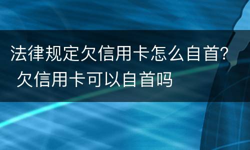法律规定欠信用卡怎么自首？ 欠信用卡可以自首吗
