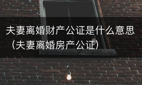 夫妻离婚财产公证是什么意思（夫妻离婚房产公证）