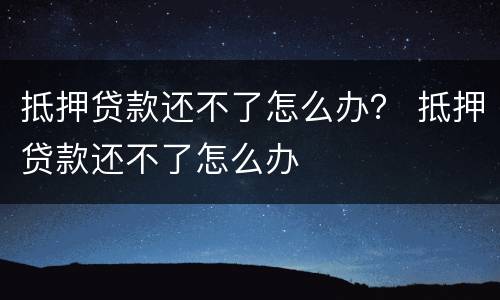 抵押贷款还不了怎么办？ 抵押贷款还不了怎么办