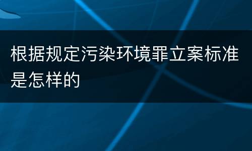 根据规定污染环境罪立案标准是怎样的