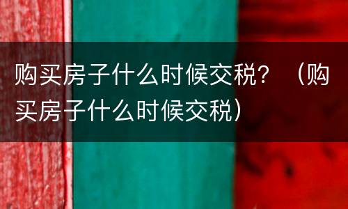 购买房子什么时候交税？（购买房子什么时候交税）