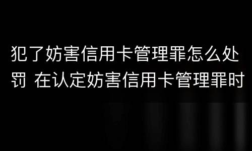 犯了妨害信用卡管理罪怎么处罚 在认定妨害信用卡管理罪时,要注意窃取