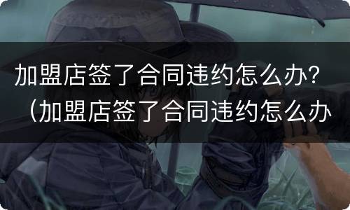 加盟店签了合同违约怎么办？（加盟店签了合同违约怎么办呢）