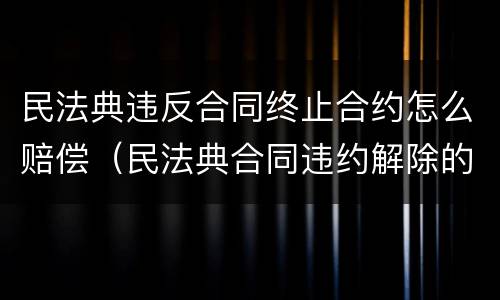 民法典违反合同终止合约怎么赔偿（民法典合同违约解除的）
