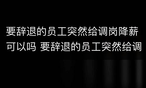 要辞退的员工突然给调岗降薪可以吗 要辞退的员工突然给调岗降薪可以吗合法吗