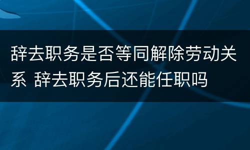 辞去职务是否等同解除劳动关系 辞去职务后还能任职吗