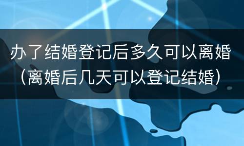 办了结婚登记后多久可以离婚（离婚后几天可以登记结婚）