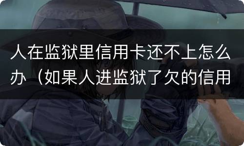 人在监狱里信用卡还不上怎么办（如果人进监狱了欠的信用卡怎么办）