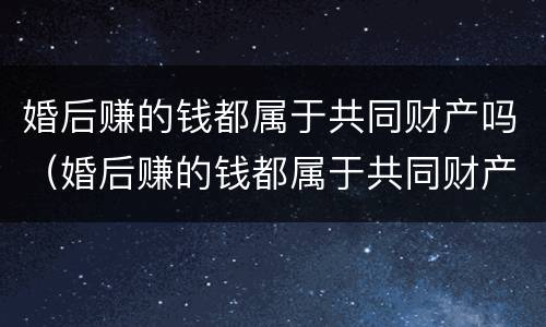 婚后赚的钱都属于共同财产吗（婚后赚的钱都属于共同财产吗对吗）