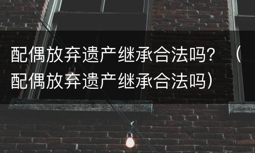 配偶放弃遗产继承合法吗？（配偶放弃遗产继承合法吗）