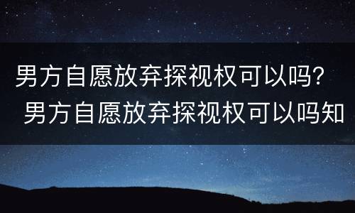 男方自愿放弃探视权可以吗？ 男方自愿放弃探视权可以吗知乎