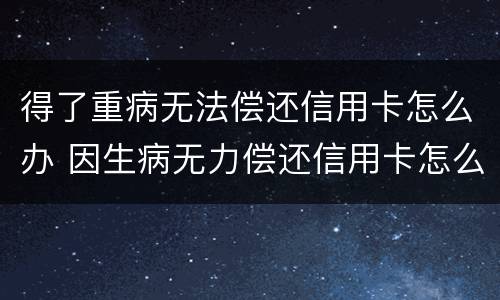 得了重病无法偿还信用卡怎么办 因生病无力偿还信用卡怎么办