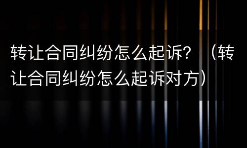 转让合同纠纷怎么起诉？（转让合同纠纷怎么起诉对方）