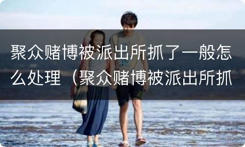 聚众赌博被派出所抓了一般怎么处理（聚众赌博被派出所抓了一般怎么处理,打工人）
