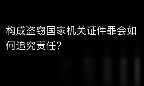 构成盗窃国家机关证件罪会如何追究责任?