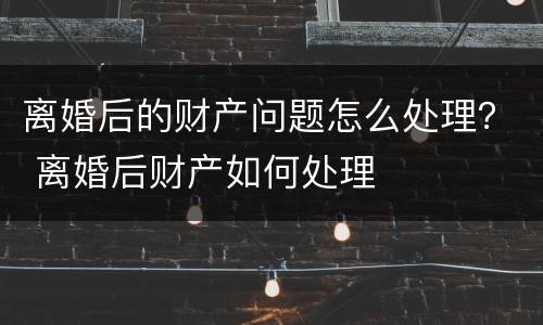 离婚后的财产问题怎么处理？ 离婚后财产如何处理